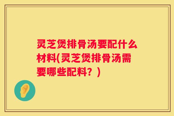 灵芝煲排骨汤要配什么材料(灵芝煲排骨汤需要哪些配料？)