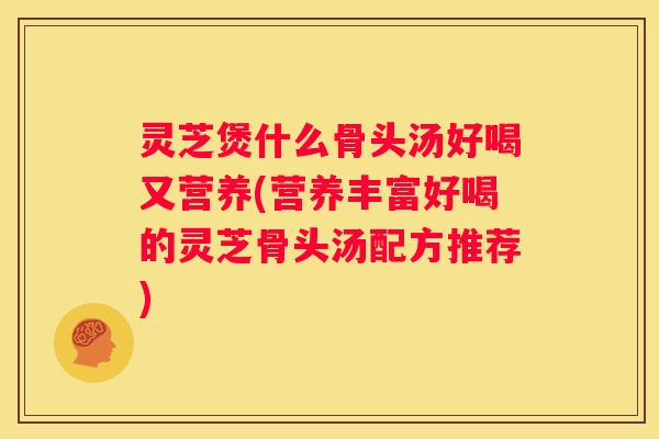 灵芝煲什么骨头汤好喝又营养(营养丰富好喝的灵芝骨头汤配方推荐)