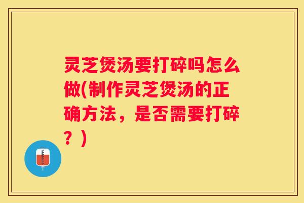 灵芝煲汤要打碎吗怎么做(制作灵芝煲汤的正确方法,是否需要打碎?) 灵芝煲汤要打碎吗怎么做(制作灵芝煲汤的正确方法,是否需要打碎?)