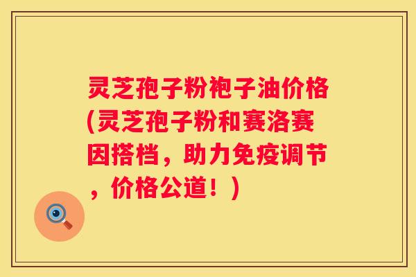 灵芝孢子粉袍子油价格(灵芝孢子粉和赛洛赛因搭档，助力免疫调节，价格公道！)