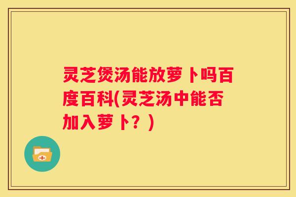 灵芝煲汤能放萝卜吗百度百科(灵芝汤中能否加入萝卜？)