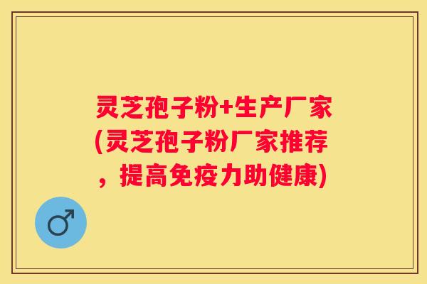灵芝孢子粉+生产厂家(灵芝孢子粉厂家推荐，提高免疫力助健康)