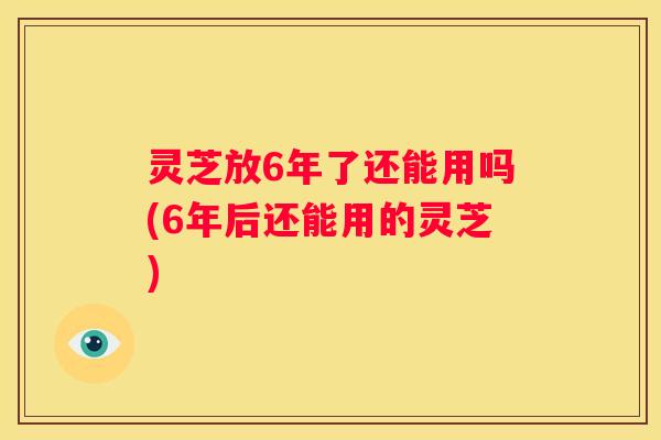 灵芝放6年了还能用吗(6年后还能用的灵芝)