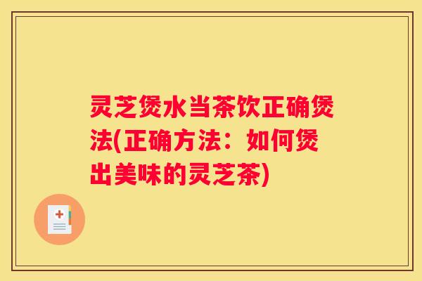灵芝煲水当茶饮正确煲法(正确方法：如何煲出美味的灵芝茶)