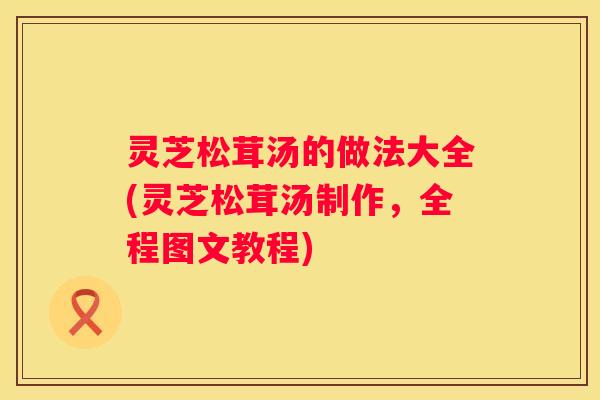 灵芝松茸汤的做法大全(灵芝松茸汤制作，全程图文教程)