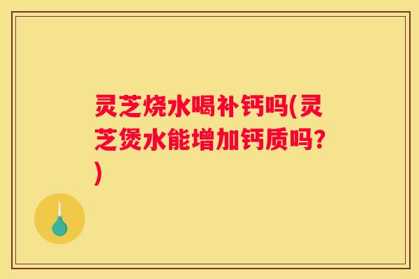 灵芝烧水喝补钙吗(灵芝煲水能增加钙质吗？)