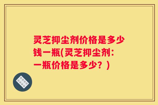 灵芝抑尘剂价格是多少钱一瓶(灵芝抑尘剂：一瓶价格是多少？)