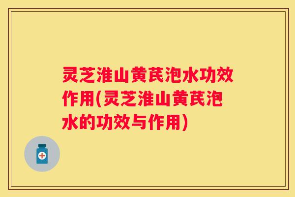 灵芝淮山黄芪泡水功效作用(灵芝淮山黄芪泡水的功效与作用)
