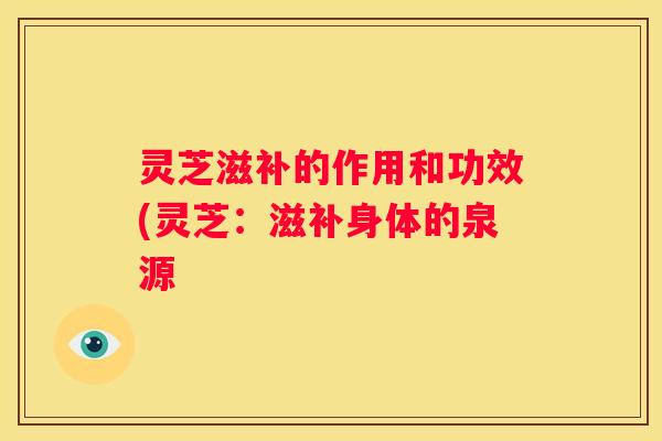 灵芝滋补的作用和功效(灵芝：滋补身体的泉源