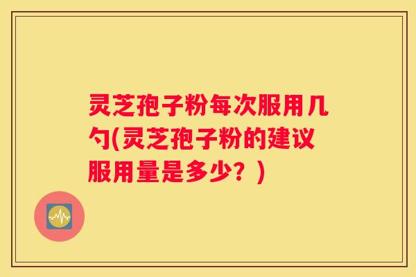 灵芝孢子粉每次服用几勺(灵芝孢子粉的建议服用量是多少？)