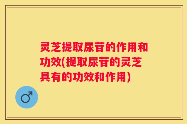 灵芝提取尿苷的作用和功效(提取尿苷的灵芝具有的功效和作用)