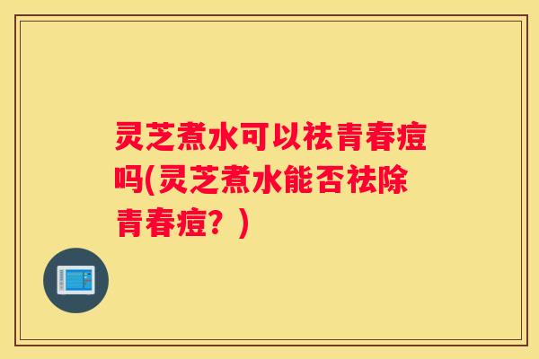 灵芝煮水可以祛青春痘吗(灵芝煮水能否祛除青春痘？)