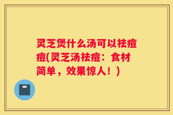 灵芝煲什么汤可以祛痘痘(灵芝汤祛痘：食材简单，效果惊人！)