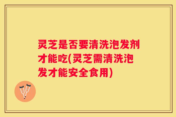 灵芝是否要清洗泡发剂才能吃(灵芝需清洗泡发才能安全食用)