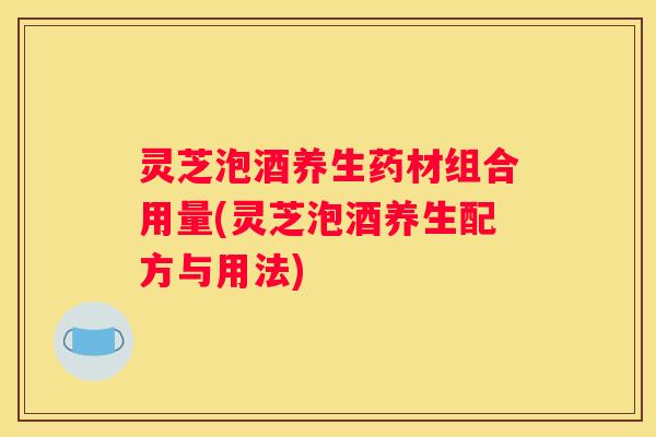 灵芝泡酒养生药材组合用量(灵芝泡酒养生配方与用法)
