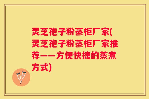 灵芝孢子粉蒸柜厂家(灵芝孢子粉蒸柜厂家推荐——方便快捷的蒸煮方式)