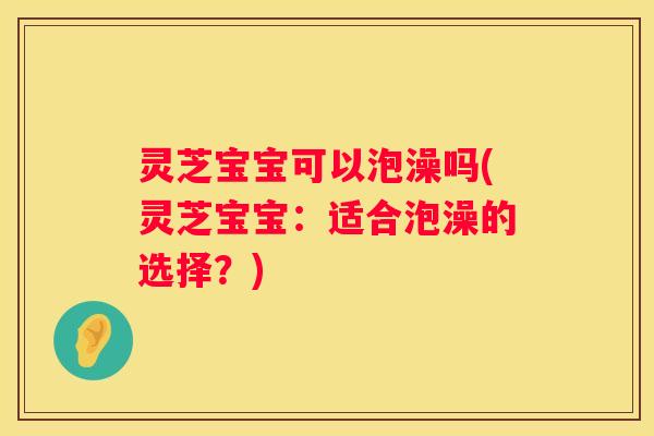 灵芝宝宝可以泡澡吗(灵芝宝宝：适合泡澡的选择？)