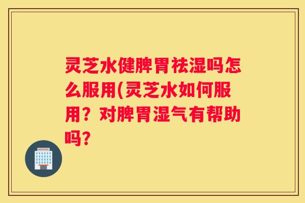灵芝水健脾胃祛湿吗怎么服用(灵芝水如何服用？对脾胃湿气有帮助吗？