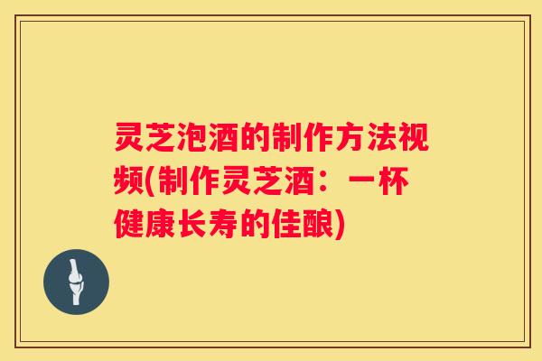 灵芝泡酒的制作方法视频(制作灵芝酒：一杯健康长寿的佳酿)