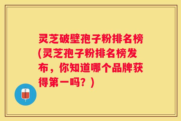 灵芝破壁孢子粉排名榜(灵芝孢子粉排名榜发布，你知道哪个品牌获得第一吗？)