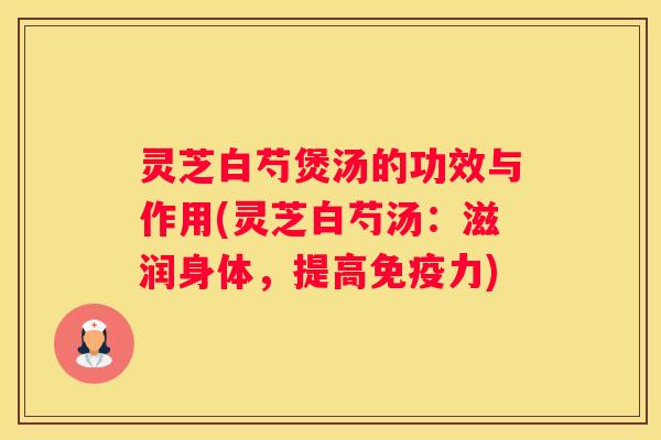 灵芝白芍煲汤的功效与作用(灵芝白芍汤：滋润身体，提高免疫力)