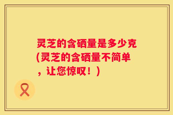灵芝的含硒量是多少克(灵芝的含硒量不简单，让您惊叹！)