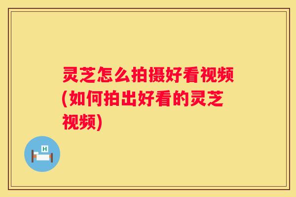 灵芝怎么拍摄好看视频(如何拍出好看的灵芝视频)