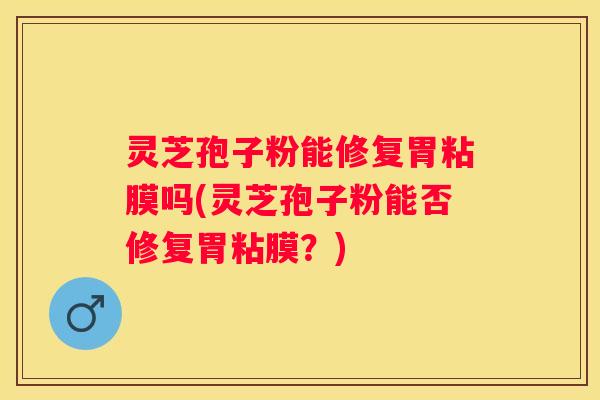 灵芝孢子粉能修复胃粘膜吗(灵芝孢子粉能否修复胃粘膜？)