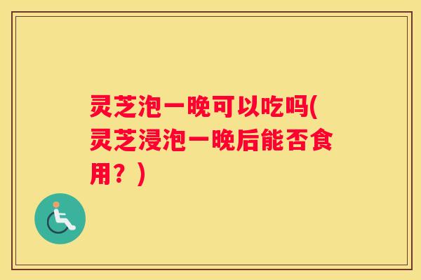 灵芝泡一晚可以吃吗(灵芝浸泡一晚后能否食用？)