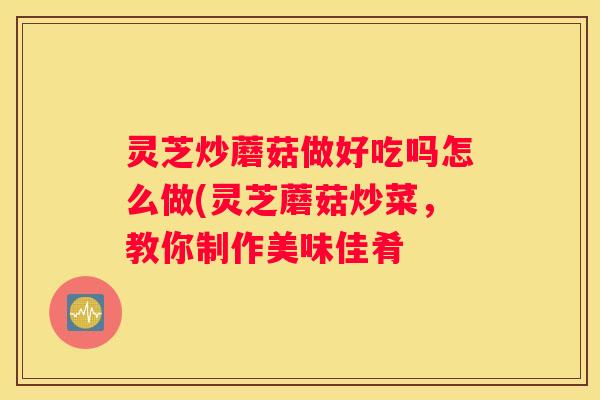 灵芝炒蘑菇做好吃吗怎么做(灵芝蘑菇炒菜，教你制作美味佳肴