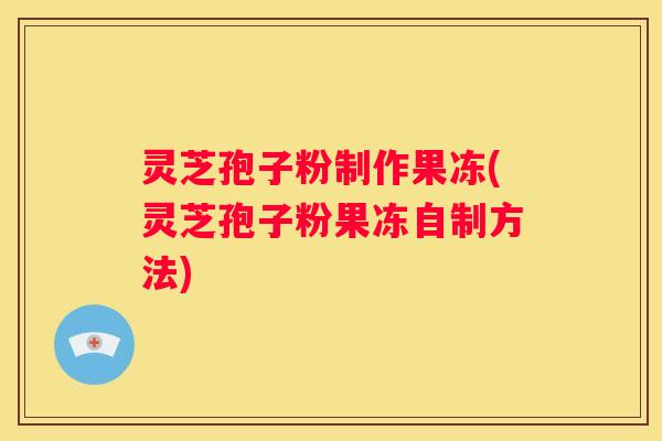 灵芝孢子粉制作果冻(灵芝孢子粉果冻自制方法)