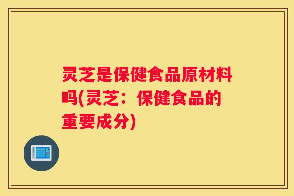 灵芝是保健食品原材料吗(灵芝：保健食品的重要成分)
