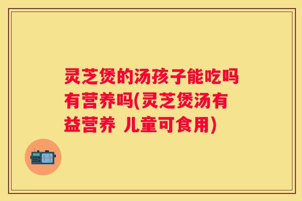 灵芝煲的汤孩子能吃吗有营养吗(灵芝煲汤有益营养 儿童可食用)