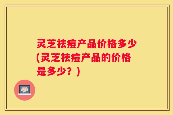 灵芝祛痘产品价格多少(灵芝祛痘产品的价格是多少？)