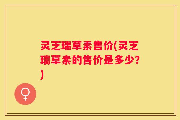 灵芝瑞草素售价(灵芝瑞草素的售价是多少？)