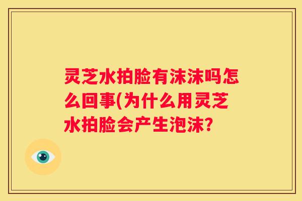 灵芝水拍脸有沫沫吗怎么回事(为什么用灵芝水拍脸会产生泡沫？