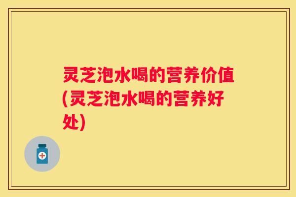 灵芝泡水喝的营养价值(灵芝泡水喝的营养好处)