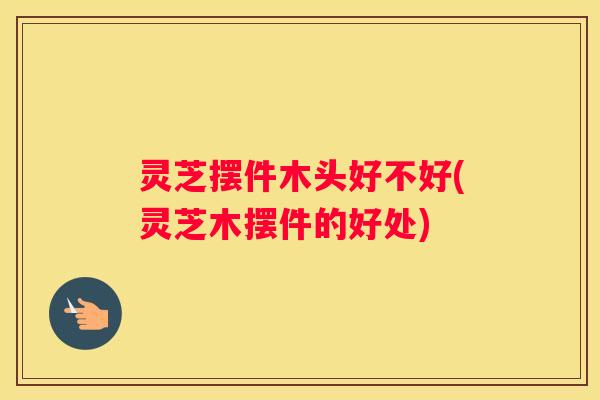 灵芝摆件木头好不好(灵芝木摆件的好处)