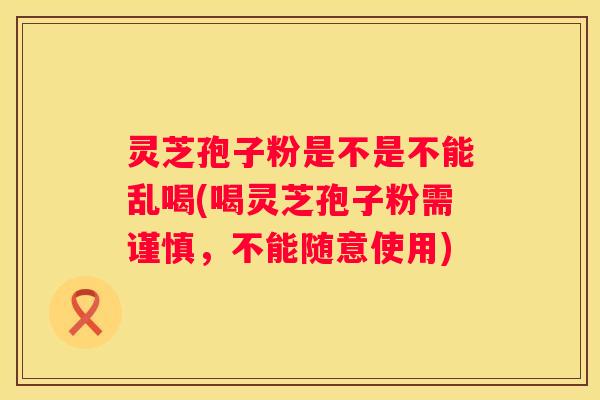 灵芝孢子粉是不是不能乱喝(喝灵芝孢子粉需谨慎，不能随意使用)