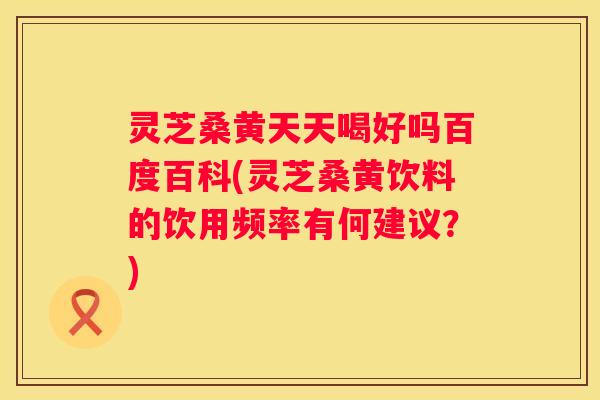 灵芝桑黄天天喝好吗百度百科(灵芝桑黄饮料的饮用频率有何建议？)