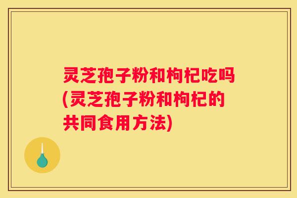 灵芝孢子粉和枸杞吃吗(灵芝孢子粉和枸杞的共同食用方法)