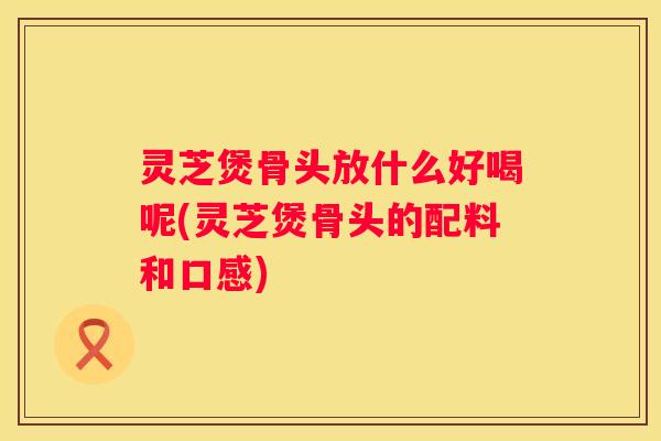 灵芝煲骨头放什么好喝呢(灵芝煲骨头的配料和口感)