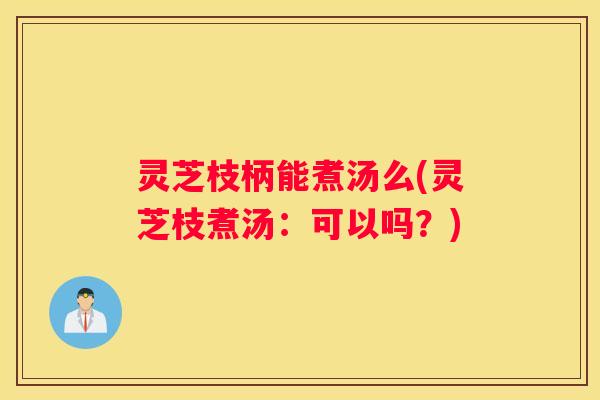 灵芝枝柄能煮汤么(灵芝枝煮汤：可以吗？)