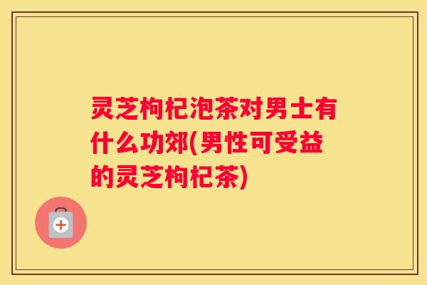 灵芝枸杞泡茶对男士有什么功郊(男性可受益的灵芝枸杞茶)