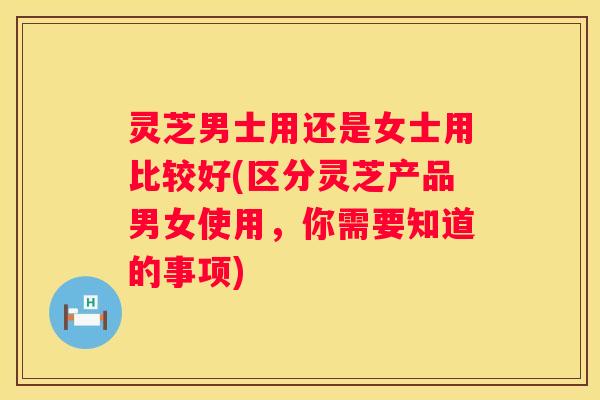 灵芝男士用还是女士用比较好(区分灵芝产品男女使用，你需要知道的事项)
