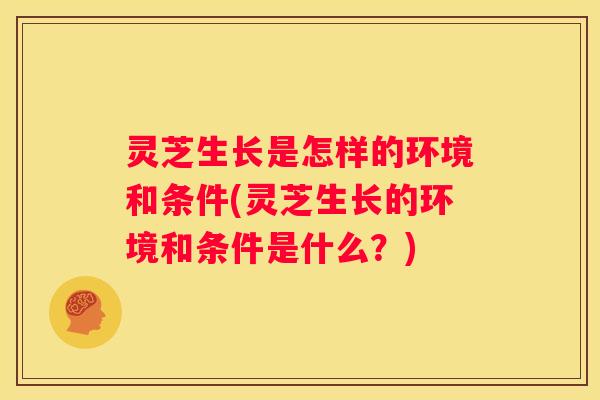 灵芝生长是怎样的环境和条件(灵芝生长的环境和条件是什么？)
