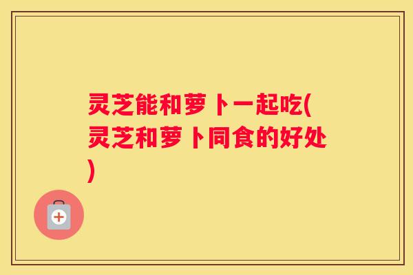 灵芝能和萝卜一起吃(灵芝和萝卜同食的好处)