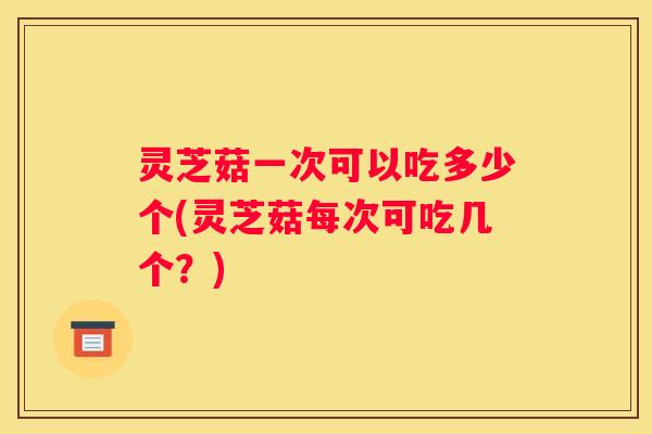灵芝菇一次可以吃多少个(灵芝菇每次可吃几个?) 灵芝菇一次可以吃多少个(灵芝菇每次可吃几个?)