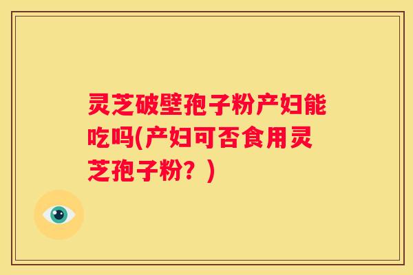 灵芝破壁孢子粉产妇能吃吗(产妇可否食用灵芝孢子粉？)