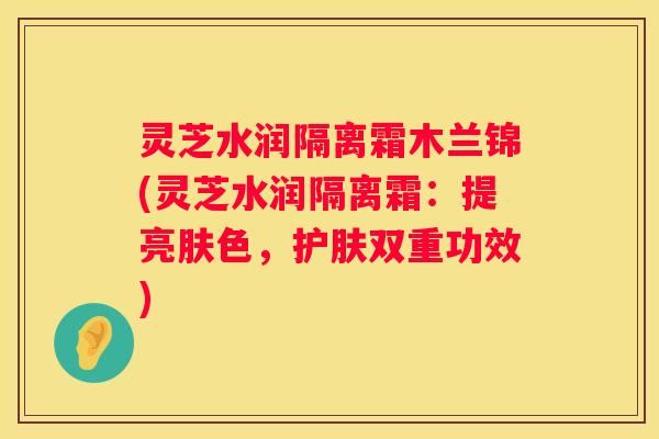 灵芝水润隔离霜木兰锦(灵芝水润隔离霜：提亮肤色，护肤双重功效)